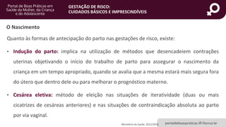 portaldeboaspraticas.iff.fiocruz.br
GESTAÇÃO DE RISCO:
CUIDADOS BÁSICOS E IMPRESCINDÍVEIS
Quanto às formas de antecipação do parto nas gestações de risco, existe:
• Indução do parto: implica na utilização de métodos que desencadeiem contrações
uterinas objetivando o início do trabalho de parto para assegurar o nascimento da
criança em um tempo apropriado, quando se avalia que a mesma estará mais segura fora
do útero que dentro dele ou para melhorar o prognóstico materno.
• Cesárea eletiva: método de eleição nas situações de iteratividade (duas ou mais
cicatrizes de cesáreas anteriores) e nas situações de contraindicação absoluta ao parto
por via vaginal.
Ministério da Saúde, 2012/2018
O Nascimento
 