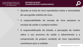 portaldeboaspraticas.iff.fiocruz.br
GESTAÇÃO DE RISCO:
CUIDADOS BÁSICOS E IMPRESCINDÍVEIS
• Quando se trata do risco reprodutivo existe a necessidade
de uma gestão coletiva do risco.
• A responsabilidade do manejo do risco perpassa os
serviços de saúde e a própria mulher.
• A responsabilização do Estado, a percepção da mulher
sobre o seu processo de saúde e adoecimento e a
compreensão da própria condição de risco reprodutivo
contribuem para o cuidado.
 
