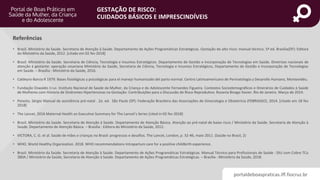 portaldeboaspraticas.iff.fiocruz.br
GESTAÇÃO DE RISCO:
CUIDADOS BÁSICOS E IMPRESCINDÍVEIS
• Brasil. Ministério da Saúde. Secretaria de Atenção à Saúde. Departamento de Ações Programáticas Estratégicas. Gestação de alto risco: manual técnico. 5ª ed. Brasília(DF): Editora
do Ministério da Saúde, 2012. [citado em 02 fev 2018]
• Brasil. Ministério da Saúde. Secretaria de Ciência, Tecnologia e Insumos Estratégicos. Departamento de Gestão e Incorporação de Tecnologias em Saúde. Diretrizes nacionais de
atenção à gestante: operação cesariana Ministério da Saúde, Secretaria de Ciência, Tecnologia e Insumos Estratégicos, Departamento de Gestão e Incorporação de Tecnologias
em Saúde. – Brasília : Ministério da Saúde, 2016.
• Caldeyro-Barcia R 1979. Bases fisiológicas y psicológicas para el manejo humanizado del parto normal. Centro Latinoamericano de Perinatologia y Desarollo Humano, Montevidéu.
• Fundação Oswaldo Cruz. Instituto Nacional de Saúde da Mulher, da Criança e do Adolescente Fernandes Figueira. Contextos Sociodemográficos e Itinerários de Cuidados à Saúde
de Mulheres com História de Síndromes Hipertensivas na Gestação: Contribuições para a Discussão de Risco Reprodutivo. Rozania Bicego Xavier. Rio de Janeiro. Março de 2014.
• Peixoto, Sérgio Manual de assistência pré-natal . 2a. ed. São Paulo (SP): Federação Brasileira das Associações de Ginecologia e Obstetrícia (FEBRASGO), 2014. [citado em 18 fev
2018]
• The Lancet. 2016 Maternal Health an Executive Summary for The Lancet’s Series [cited in 02 fev 2018]
• Brasil. Ministério da Saúde. Secretaria de Atenção à Saúde. Departamento de Atenção Básica. Atenção ao pré-natal de baixo risco / Ministério da Saúde. Secretaria de Atenção à
Saúde. Departamento de Atenção Básica. – Brasília : Editora do Ministério da Saúde, 2012.
• VICTORA, C. G. et al. Saúde de mães e crianças no Brasil: progressos e desafios. The Lancet, London, p. 32-46, maio 2011. (Saúde no Brasil, 2)
• WHO. World Healthy Organization. 2018. WHO recommendations Intrapartum care for a positive childbirth experience.
• Brasil. Ministério da Saúde. Secretaria de Atenção à Saúde. Departamento de Ações Programáticas Estratégicas. Manual Técnico para Profissionais de Saúde : DIU com Cobre TCu
380A / Ministério da Saúde, Secretaria de Atenção à Saúde. Departamento de Ações Programáticas Estratégicas. – Brasília : Ministério da Saúde, 2018.
Referências
 