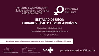 ATENÇÃO ÀS
MULHERES
portaldeboaspraticas.iff.fiocruz.br
Material de 25 de julho de 2019
Disponível em: portaldeboaspraticas.iff.fiocruz.br
Eixo: Atenção às Mulheres
Aprofunde seus conhecimentos acessando artigos disponíveis na biblioteca do Portal.
GESTAÇÃO DE RISCO:
CUIDADOS BÁSICOS E IMPRESCINDÍVEIS
 