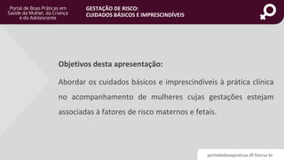 portaldeboaspraticas.iff.fiocruz.br
GESTAÇÃO DE RISCO:
CUIDADOS BÁSICOS E IMPRESCINDÍVEIS
Objetivos desta apresentação:
Abordar os cuidados básicos e imprescindíveis à prática clínica
no acompanhamento de mulheres cujas gestações estejam
associadas à fatores de risco maternos e fetais.
 