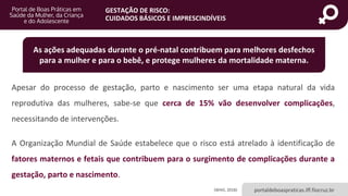 portaldeboaspraticas.iff.fiocruz.br
GESTAÇÃO DE RISCO:
CUIDADOS BÁSICOS E IMPRESCINDÍVEIS
Apesar do processo de gestação, parto e nascimento ser uma etapa natural da vida
reprodutiva das mulheres, sabe-se que cerca de 15% vão desenvolver complicações,
necessitando de intervenções.
A Organização Mundial de Saúde estabelece que o risco está atrelado à identificação de
fatores maternos e fetais que contribuem para o surgimento de complicações durante a
gestação, parto e nascimento.
(WHO, 2018)
As ações adequadas durante o pré-natal contribuem para melhores desfechos
para a mulher e para o bebê, e protege mulheres da mortalidade materna.
 