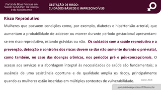 portaldeboaspraticas.iff.fiocruz.br
GESTAÇÃO DE RISCO:
CUIDADOS BÁSICOS E IMPRESCINDÍVEIS
Mulheres que possuem condições como, por exemplo, diabetes e hipertensão arterial, que
aumentam a probabilidade de adoecer ou morrer durante período gestacional apresentam-
se em risco reprodutivo, estando grávidas ou não. Os cuidados com a saúde reprodutiva e a
prevenção, detecção e controles dos riscos devem se dar não somente durante o pré-natal,
como também, no caso das doenças crônicas, nos períodos pré e pós-concepcionais. O
acesso aos serviços e a abordagem integral às necessidades de saúde são fundamentais; a
ausência de uma assistência oportuna e de qualidade amplia os riscos, principalmente
quando as mulheres estão inseridas em múltiplos contextos de vulnerabilidade. (Xavier, 2014)
Risco Reprodutivo
 