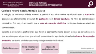 portaldeboaspraticas.iff.fiocruz.br
GESTAÇÃO DE RISCO:
CUIDADOS BÁSICOS E IMPRESCINDÍVEIS
A redução da morbimortalidade materna e perinatal está diretamente relacionada com o acesso das
gestantes ao atendimento pré-natal de qualidade e em tempo oportuno, no nível de complexidade
necessário. Por isso, é necessário que a rede de atenção obstétrica contemple todos os níveis de
complexidade.
Durante o pré-natal os profissionais que fazem o acompanhamento devem atentar-se para alterações
que apontem para algum risco gestacional, encaminhando a gestante, através do sistema de regulação
em saúde, para uma unidade que acompanhe gestantes de alto risco.
Captação precoce
Início imediato do
pré-natal
Adequada
avaliação do risco
Ministério da Saúde, 2012
Cuidado no pré-natal: Atenção Básica
 