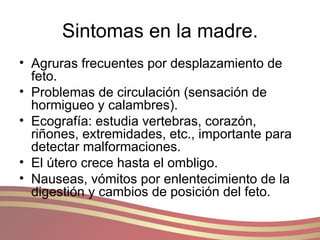 Sintomas en la madre. Agruras frecuentes por desplazamiento de feto. Problemas de circulación (sensación de hormigueo y calambres). Ecografía: estudia vertebras, corazón, riñones, extremidades, etc., importante para detectar malformaciones. El útero crece hasta el ombligo. Nauseas, vómitos por enlentecimiento de la digestión y cambios de posición del feto. 