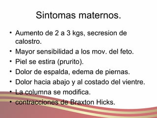 Sintomas maternos. Aumento de 2 a 3 kgs, secresion de calostro. Mayor sensibilidad a los mov. del feto. Piel se estira (prurito). Dolor de espalda, edema de piernas. Dolor hacia abajo y al costado del vientre. La columna se modifica. contracciones de Braxton Hicks. 