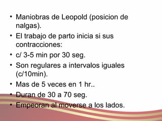 Maniobras de Leopold (posicion de nalgas). El trabajo de parto inicia si sus contracciones: c/ 3-5 min por 30 seg. Son regulares a intervalos iguales (c/10min). Mas de 5 veces en 1 hr.. Duran de 30 a 70 seg. Empeoran al moverse a los lados. 