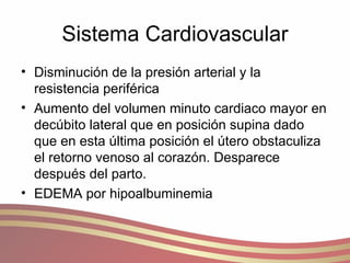 Sistema Cardiovascular Disminución de la presión arterial y la resistencia periférica Aumento del volumen minuto cardiaco mayor en decúbito lateral que en posición supina dado que en esta última posición el útero obstaculiza el retorno venoso al corazón. Desparece después del parto. EDEMA por hipoalbuminemia 