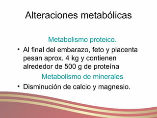 Alteraciones metabólicas Metabolismo proteico. Al final del embarazo, feto y placenta pesan aprox. 4 kg y contienen alrededor de 500 g de proteína Metabolismo de minerales Disminución de calcio y magnesio. 