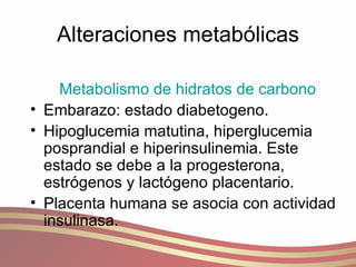 Alteraciones metabólicas Metabolismo de hidratos de carbono Embarazo: estado diabetogeno. Hipoglucemia matutina, hiperglucemia posprandial e hiperinsulinemia. Este estado se debe a la progesterona, estrógenos y lactógeno placentario.  Placenta humana se asocia con actividad insulinasa. 