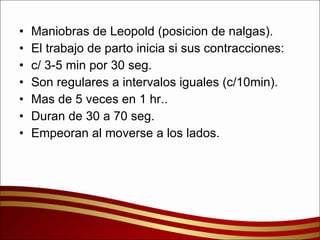 Maniobras de Leopold (posicion de nalgas). El trabajo de parto inicia si sus contracciones: c/ 3-5 min por 30 seg. Son regulares a intervalos iguales (c/10min). Mas de 5 veces en 1 hr.. Duran de 30 a 70 seg. Empeoran al moverse a los lados. 