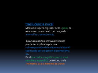traslucencia nucal
Medición supera el grosor de los 3mm, se
asocia con un aumento del riesgo de
anomalías cromosómicas.
La acumulación excesiva de líquido
puede ser explicado por una
sobreexposición del colágeno del tipoVI
codificado por un gen en el cromosoma
21.
Es el marcador ecográfico precoz más
sensible y específico de sospecha de
Trismomía 21 o Síndrome de Down.
 