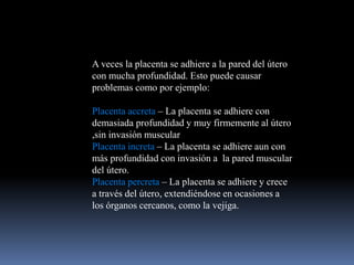 A veces la placenta se adhiere a la pared del útero
con mucha profundidad. Esto puede causar
problemas como por ejemplo:
Placenta accreta – La placenta se adhiere con
demasiada profundidad y muy firmemente al útero
,sin invasión muscular
Placenta increta – La placenta se adhiere aun con
más profundidad con invasión a la pared muscular
del útero.
Placenta percreta – La placenta se adhiere y crece
a través del útero, extendiéndose en ocasiones a
los órganos cercanos, como la vejiga.
 