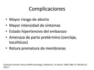 Complicaciones
•
•
•
•

Mayor riesgo de aborto
Mayor intensidad de síntomas
Estado hipertensivo del embarazo
Amenaza de parto pretérmino (cerclaje,
tocoliticos)
• Rotura prematura de membranas

Gestación Gemelar. Manual AMIR Ginecología y Obstetricia. 3ª edición. 2008. ISBN-13: 978-84-6126341-7

 
