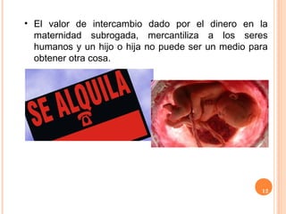 12
• El valor de intercambio dado por el dinero en la
maternidad subrogada, mercantiliza a los seres
humanos y un hijo o hija no puede ser un medio para
obtener otra cosa.
 