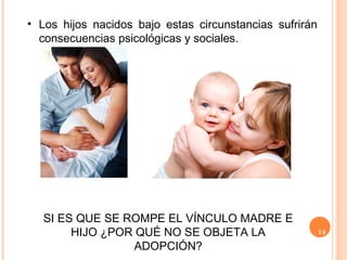 14
• Los hijos nacidos bajo estas circunstancias sufrirán
consecuencias psicológicas y sociales.
SI ES QUE SE ROMPE EL VÍNCULO MADRE E
HIJO ¿POR QUÉ NO SE OBJETA LA
ADOPCIÓN?
 
