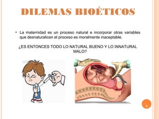 9
DILEMAS BIOÉTICOS
• La maternidad es un proceso natural e incorporar otras variables
que desnaturalicen el proceso es moralmente inaceptable.
¿ES ENTONCES TODO LO NATURAL BUENO Y LO INNATURAL
MALO?
 