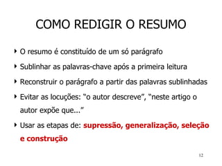 COMO REDIGIR O RESUMO O resumo é constituído de um só parágrafo Sublinhar as palavras-chave após a primeira leitura Reconstruir o parágrafo a partir das palavras sublinhadas Evitar as locuções: “o autor descreve”, “neste artigo o autor expõe que...” Usar as etapas de:  supressão, generalização, seleção e construção 