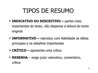 TIPOS DE RESUMO INDICATIVO OU DESCRITIVO –  partes mais importantes do texto, não dispensa a leitura do texto original   INFORMATIVO –  reproduz com fidelidade as idéias principais e os detalhes importantes CRÍTICO –  apresenta uma crítica RESENHA  – exige juízo valorativo, comentário, crítica 