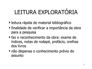 LEITURA EXPLORATÓRIA leitura rápida do material bibliográfico finalidade de verificar a importância da obra para a pesquisa f az o reconhecimento da obra :  exame de índices, notas de rodapé, prefácio, orelhas dos livros não dispensa o conhecimento prévio do assunto  