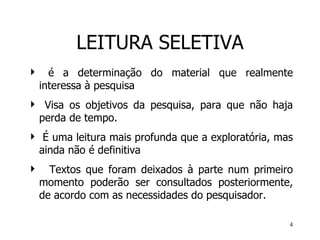 LEITURA SELETIVA é a determinação do material que realmente interessa à pesquisa V isa os objetivos   da   pesquisa, para que não haja perda de tempo.  É uma leitura mais profunda que a exploratória, mas ainda não é definitiva Textos que foram deixados à parte num primeiro momento poderão ser consultados posteriormente, de acordo com as necessidades do pesquisador. 