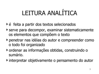 LEITURA ANALÍTICA é  feita a partir dos textos selecionados serve para decompor, examinar sistematicamente os elementos que compõem o texto penetrar nas idéias do autor e compreender como o todo foi organizado ordenar as informações obtidas, construindo o sumário.   interpretar objetivamente o pensamento do autor 