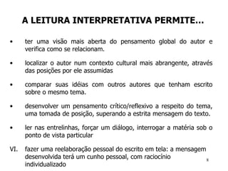 A LEITURA INTERPRETATIVA PERMITE… ter uma visão mais aberta do pensamento global do autor e verifica como se relacionam.  localizar o autor num contexto cultural mais abrangente, através das posições por ele assumidas comparar suas idéias com outros autores que tenham escrito sobre o mesmo tema.  desenvolver um pensamento crítico/reflexivo a respeito do tema, uma tomada de posição, superando a estrita mensagem do texto.  ler nas entrelinhas, forçar um diálogo, interrogar a matéria sob o ponto de vista particular fazer uma reelaboração pessoal do escrito em tela: a mensagem desenvolvida terá um cunho pessoal, com raciocínio individualizado   