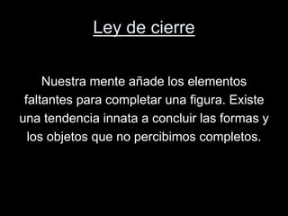 Ley de cierre
Nuestra mente añade los elementos
faltantes para completar una figura. Existe
una tendencia innata a concluir las formas y
los objetos que no percibimos completos.
 