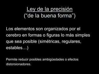 Ley de la precisión
(“de la buena forma”)
Los elementos son organizados por el
cerebro en formas o figuras lo más simples
que sea posible (simétricas, regulares,
estables…)
Permite reducir posibles ambigüedades o efectos
distorsionadores.
 