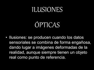 • Ilusiones: se producen cuando los datos
sensoriales se combina de forma engañosa,
dando lugar a imágenes deformadas de la
realidad, aunque siempre tienen un objeto
real como punto de referencia.
ILUSIONES
ÓPTICAS
 