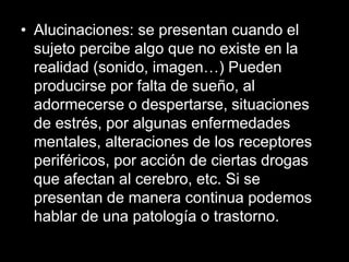 • Alucinaciones: se presentan cuando el
sujeto percibe algo que no existe en la
realidad (sonido, imagen…) Pueden
producirse por falta de sueño, al
adormecerse o despertarse, situaciones
de estrés, por algunas enfermedades
mentales, alteraciones de los receptores
periféricos, por acción de ciertas drogas
que afectan al cerebro, etc. Si se
presentan de manera continua podemos
hablar de una patología o trastorno.
 