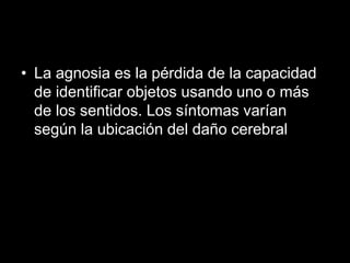 • La agnosia es la pérdida de la capacidad
de identificar objetos usando uno o más
de los sentidos. Los síntomas varían
según la ubicación del daño cerebral
 