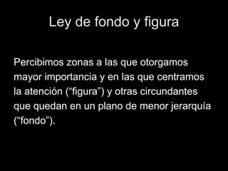 Ley de fondo y figura
Percibimos zonas a las que otorgamos
mayor importancia y en las que centramos
la atención (“figura”) y otras circundantes
que quedan en un plano de menor jerarquía
(“fondo”).
 