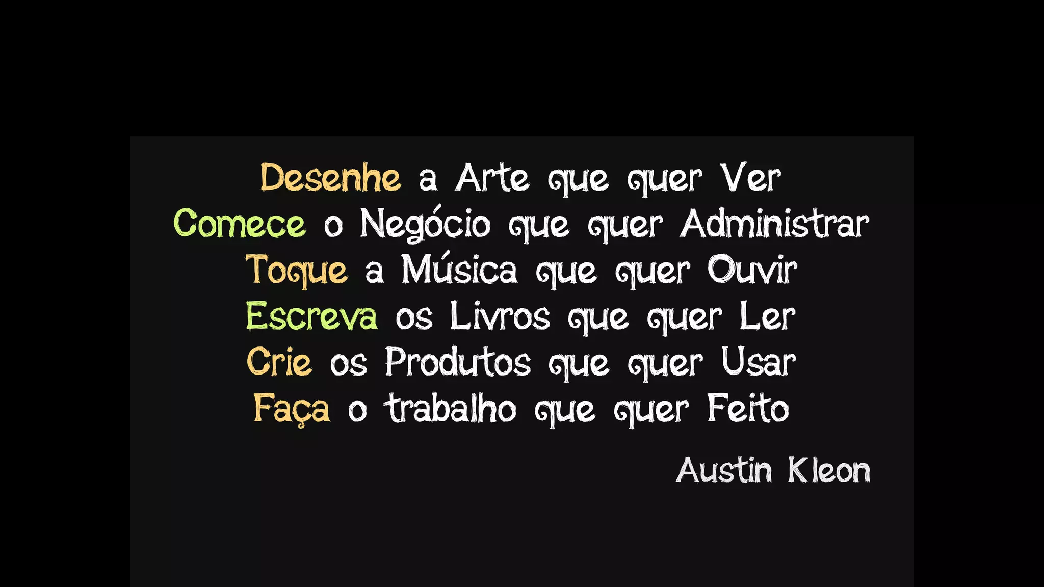 Desenhe a Arte que quer Ver
Comece o Negócio que quer Administrar
Toque a Música que quer Ouvir
Escreva os Livros que quer Ler
Crie os Produtos que quer Usar
Faça o trabalho que quer Feito
Austin Kleon
 