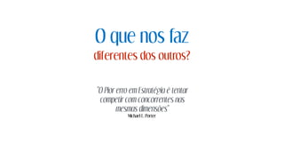 O que nos faz
diferentes dos outros?
"O Pior erro em Estratégia é tentar
competir com concorrentes nas
mesmas dimensões"
Michael E. Porter
 