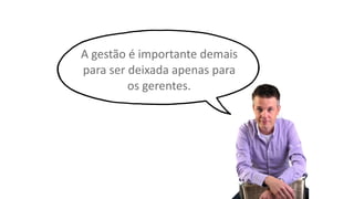 A gestão é importante demais
para ser deixada apenas para
os gerentes.
 