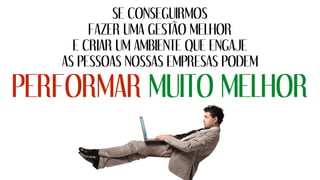SE CONSEGUIRMOS
FAZER UMA GESTÃO MELHOR
E CRIAR UM AMBIENTE QUE ENGAJE
AS PESSOAS NOSSAS EMPRESAS PODEM
PERFORMAR MUITO MELHOR
 