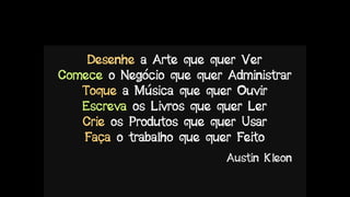 Desenhe a Arte que quer Ver
Comece o Negócio que quer Administrar
Toque a Música que quer Ouvir
Escreva os Livros que quer Ler
Crie os Produtos que quer Usar
Faça o trabalho que quer Feito
Austin Kleon
 