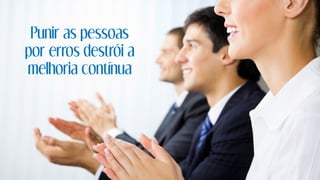 Punir as pessoas
por erros destrói a
melhoria contínua
 