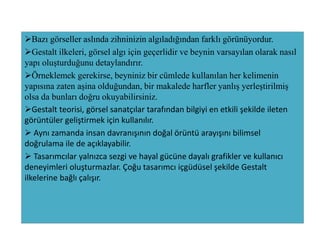 Bazı görseller aslında zihninizin algıladığından farklı görünüyordur.
Gestalt ilkeleri, görsel algı için geçerlidir ve beynin varsayılan olarak nasıl
yapı oluşturduğunu detaylandırır.
Örneklemek gerekirse, beyniniz bir cümlede kullanılan her kelimenin
yapısına zaten aşina olduğundan, bir makalede harfler yanlış yerleştirilmiş
olsa da bunları doğru okuyabilirsiniz.
Gestalt teorisi, görsel sanatçılar tarafından bilgiyi en etkili şekilde ileten
görüntüler geliştirmek için kullanılır.
 Aynı zamanda insan davranışının doğal örüntü arayışını bilimsel
doğrulama ile de açıklayabilir.
 Tasarımcılar yalnızca sezgi ve hayal gücüne dayalı grafikler ve kullanıcı
deneyimleri oluşturmazlar. Çoğu tasarımcı içgüdüsel şekilde Gestalt
ilkelerine bağlı çalışır.
 