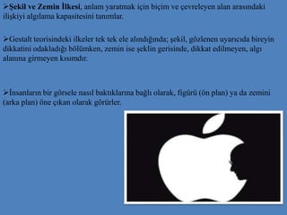 Şekil ve Zemin İlkesi, anlam yaratmak için biçim ve çevreleyen alan arasındaki
ilişkiyi algılama kapasitesini tanımlar.
Gestalt teorisindeki ilkeler tek tek ele alındığında; şekil, gözlenen uyarıcıda bireyin
dikkatini odakladığı bölümken, zemin ise şeklin gerisinde, dikkat edilmeyen, algı
alanına girmeyen kısımdır.
İnsanların bir görsele nasıl baktıklarına bağlı olarak, figürü (ön plan) ya da zemini
(arka plan) öne çıkan olarak görürler.
 