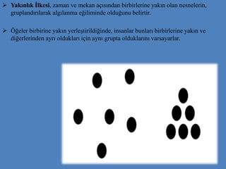  Yakınlık İlkesi, zaman ve mekan açısından birbirlerine yakın olan nesnelerin,
gruplandırılarak algılanma eğiliminde olduğunu belirtir.
 Öğeler birbirine yakın yerleştirildiğinde, insanlar bunları birbirlerine yakın ve
diğerlerinden ayrı oldukları için aynı grupta olduklarını varsayarlar.
 