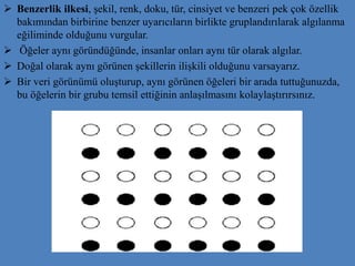 Benzerlik ilkesi, şekil, renk, doku, tür, cinsiyet ve benzeri pek çok özellik
bakımından birbirine benzer uyarıcıların birlikte gruplandırılarak algılanma
eğiliminde olduğunu vurgular.
 Öğeler aynı göründüğünde, insanlar onları aynı tür olarak algılar.
 Doğal olarak aynı görünen şekillerin ilişkili olduğunu varsayarız.
 Bir veri görünümü oluşturup, aynı görünen öğeleri bir arada tuttuğunuzda,
bu öğelerin bir grubu temsil ettiğinin anlaşılmasını kolaylaştırırsınız.
 