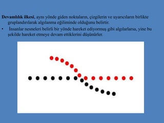 Devamlılık ilkesi, aynı yönde giden noktaların, çizgilerin ve uyarıcıların birlikte
gruplandırılarak algılanma eğiliminde olduğunu belirtir.
• İnsanlar nesneleri belirli bir yönde hareket ediyormuş gibi algılarlarsa, yine bu
şekilde hareket etmeye devam ettiklerini düşünürler.
 