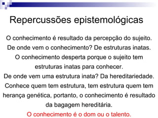 Repercussões epistemológicas O conhecimento é resultado da percepção do sujeito. De onde vem o conhecimento? De estruturas inatas. O conhecimento desperta porque o sujeito tem estruturas inatas para conhecer. De onde vem uma estrutura inata? Da hereditariedade. Conhece quem tem estrutura, tem estrutura quem tem herança genética, portanto, o conhecimento é resultado da bagagem hereditária. O conhecimento é o dom ou o talento. 