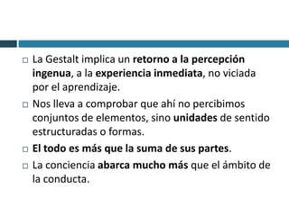    La Gestalt implica un retorno a la percepción
    ingenua, a la experiencia inmediata, no viciada
    por el aprendizaje.
   Nos lleva a comprobar que ahí no percibimos
    conjuntos de elementos, sino unidades de sentido
    estructuradas o formas.
   El todo es más que la suma de sus partes.
   La conciencia abarca mucho más que el ámbito de
    la conducta.
 