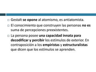    Gestalt se opone al atomismo, es antiatomista.
   El conocimiento que construyen las personas no es
    suma de percepciones preexistentes.
   La persona posee una capacidad innata para
    decodificar y percibir los estímulos de exterior. En
    contraposición a los empiristas y estructuralistas
    que dicen que los estímulos se aprenden.
 