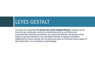 LEYES GESTALT
Las leyes de la gestalt no actúan de modo independiente, aunque se las
enuncie por separado; actúan simultáneamente y se influencian
mutuamente creando resultados, en ocasiones difíciles de prever, estas
leyes se ajustan también a las variables tiempo y espacio (variables
subjetivas) y como sucede con las personas que se entrenan para captar el
arte abstracto, son sensibles al aprendizaje.
 