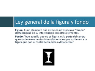 Ley general de la figura y fondo
Figura: Es un elemento que existe en un espacio o “campo”
destacándose en su interrelación con otros elementos.
Fondo: Todo aquello que no es figura, es la parte del campo
que contiene elementos interrelacionados que sostienen a la
figura que por su contraste tienden a desaparecer.
 