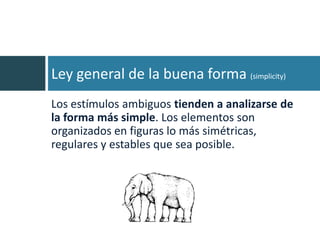 Ley general de la buena forma (simplicity)
Los estímulos ambiguos tienden a analizarse de
la forma más simple. Los elementos son
organizados en figuras lo más simétricas,
regulares y estables que sea posible.
 